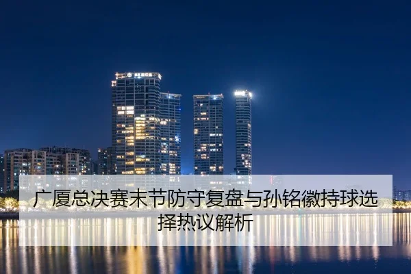 广厦总决赛末节防守复盘与孙铭徽持球选择热议解析